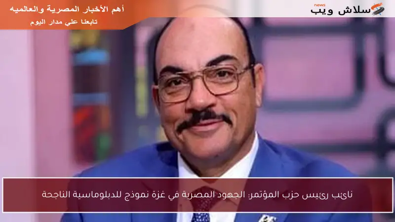 نائب رئيس حزب المؤتمر: الجهود المصرية في غزة نموذج للدبلوماسية الناجحة