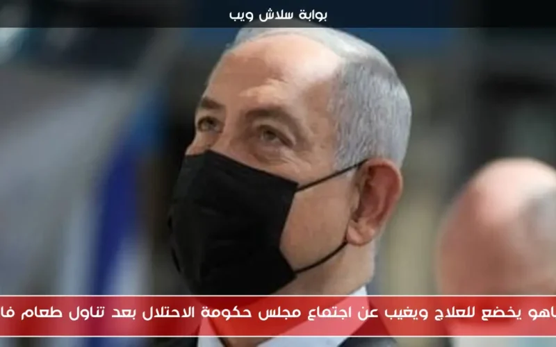 نتنياهو يخضع للعلاج ويغيب عن اجتماع مجلس حكومة الاحتلال بعد تناول طعام فاسد