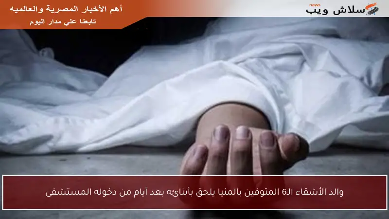 والد الأشقاء الـ6 المتوفين بالمنيا يلحق بأبنائه بعد أيام من دخوله المستشفى
