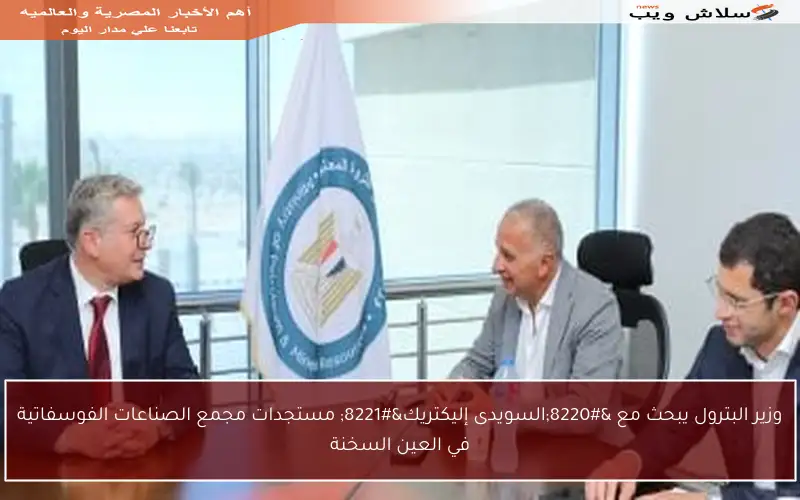 وزير البترول يبحث مع “السويدى إليكتريك” مستجدات مجمع الصناعات الفوسفاتية في العين السخنة