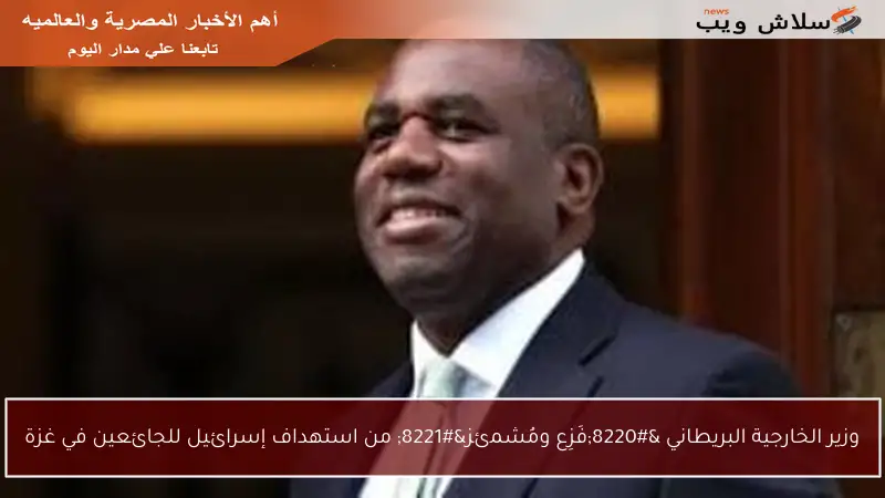 وزير الخارجية البريطاني “فَزِع ومُشمئز” من استهداف إسرائيل للجائعين في غزة