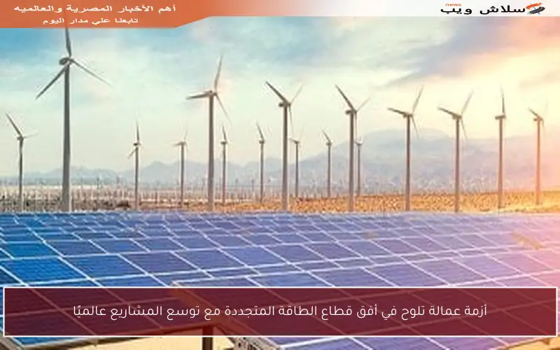 أزمة عمالة تلوح في أفق قطاع الطاقة المتجددة مع توسع المشاريع عالميًا