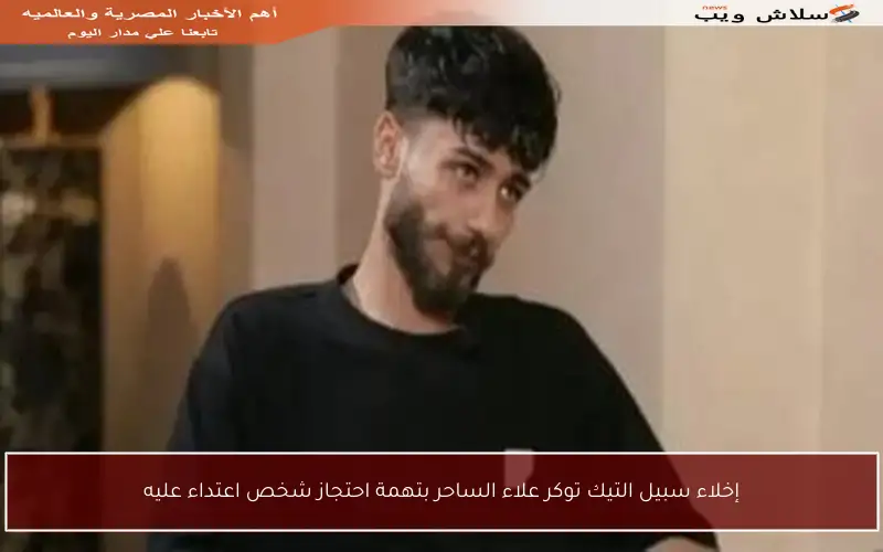 إخلاء سبيل التيك توكر علاء الساحر بتهمة احتجاز شخص اعتداء عليه