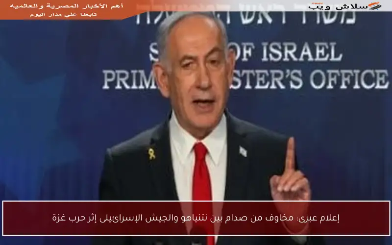 إعلام عبرى: مخاوف من صدام بين نتنياهو والجيش الإسرائيلى إثر حرب غزة