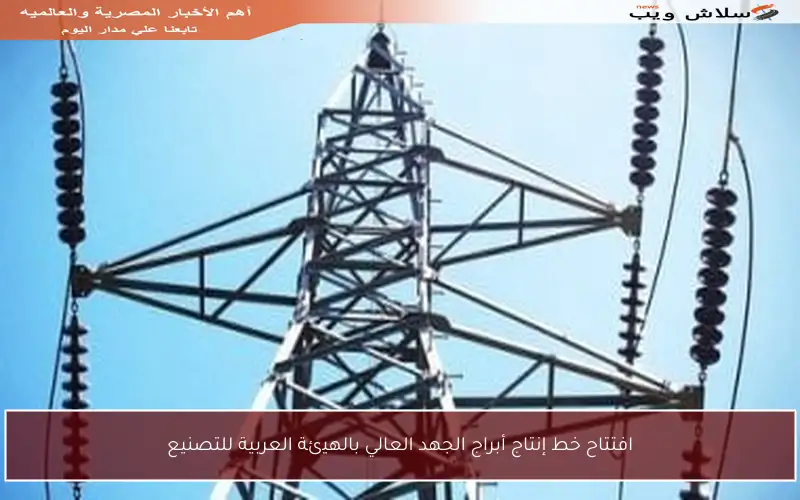 افتتاح خط إنتاج أبراج الجهد العالي بالهيئة العربية للتصنيع