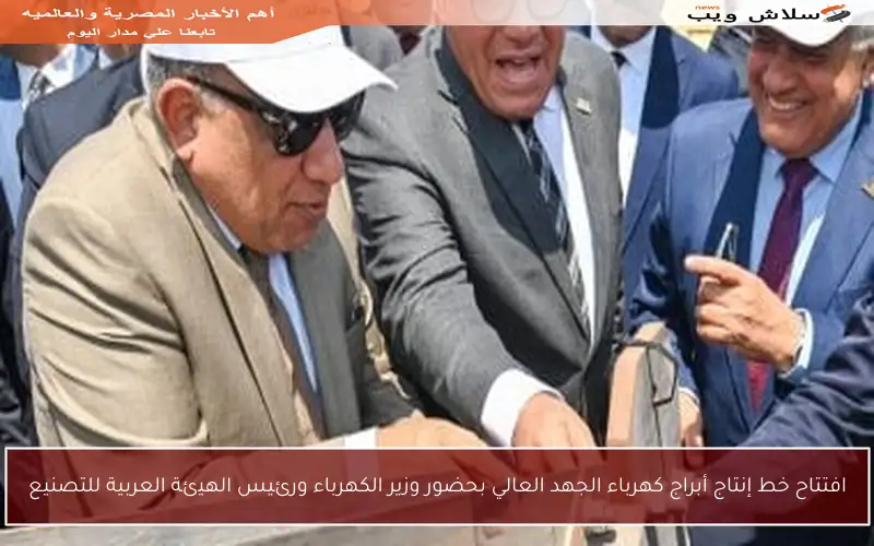 افتتاح خط إنتاج أبراج كهرباء الجهد العالي بحضور وزير الكهرباء ورئيس الهيئة العربية للتصنيع