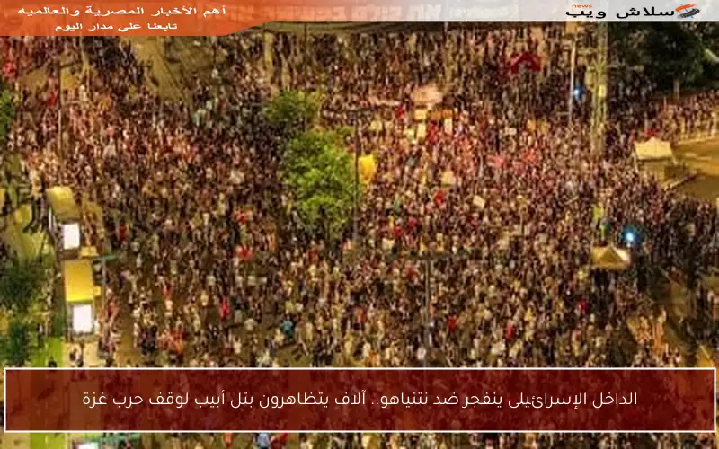 الداخل الإسرائيلى ينفجر ضد نتنياهو.. آلاف يتظاهرون بتل أبيب لوقف حرب غزة