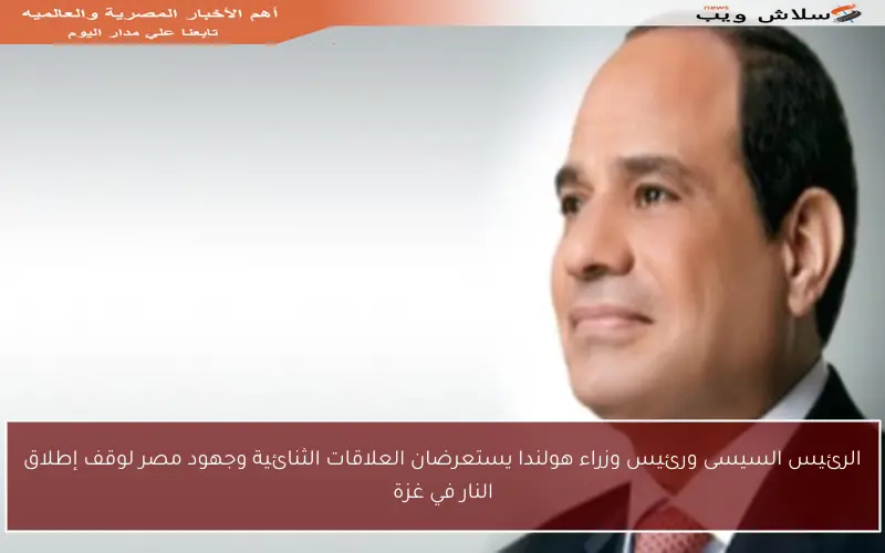 الرئيس السيسى ورئيس وزراء هولندا يستعرضان العلاقات الثنائية وجهود مصر لوقف إطلاق النار في غزة