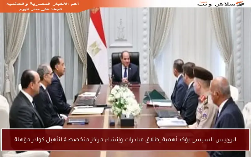 الرئيس السيسى يؤكد أهمية إطلاق مبادرات وإنشاء مراكز متخصصة لتأهيل كوادر مؤهلة