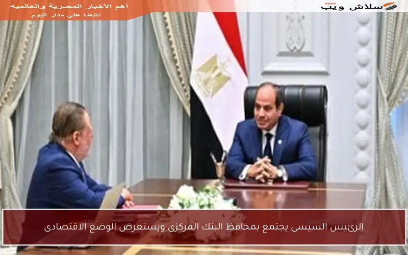 الرئيس السيسى يجتمع بمحافظ البنك المركزى ويستعرض الوضع الاقتصادى