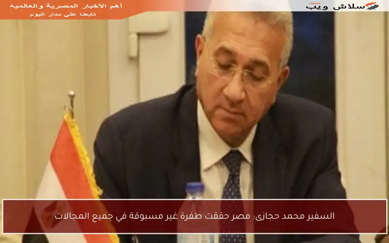 السفير محمد حجازى: مصر حققت طفرة غير مسبوقة في جميع المجالات