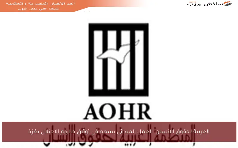 العربية لحقوق الانسان: العمل الميداني يسهم في توثيق جرائم الاحتلال بغزة