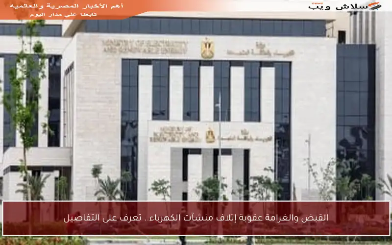 القبض والغرامة عقوبة إتلاف منشآت الكهرباء.. تعرف على التفاصيل