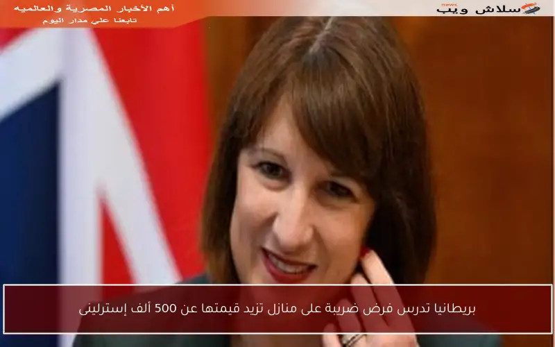 بريطانيا تدرس فرض ضريبة على منازل تزيد قيمتها عن 500 ألف إسترلينى