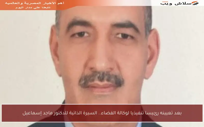 بعد تعيينه رئيسا تنفيذيا لوكالة الفضاء.. السيرة الذاتية للدكتور ماجد إسماعيل