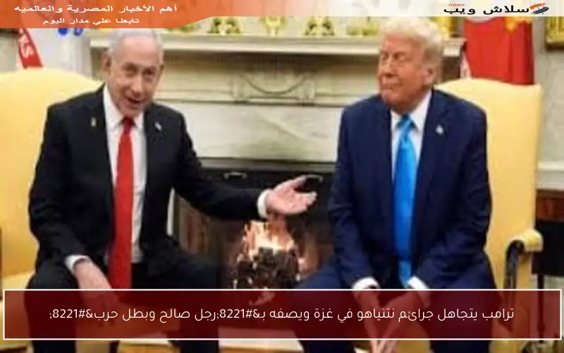 ترامب يتجاهل جرائم نتنياهو في غزة ويصفه بـ”رجل صالح وبطل حرب”