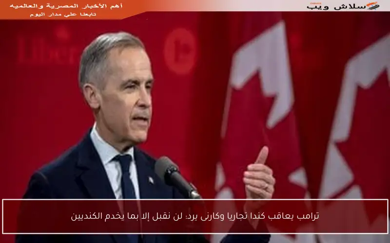 ترامب يعاقب كندا تجاريا وكارنى يرد: لن نقبل إلا بما يخدم الكنديين