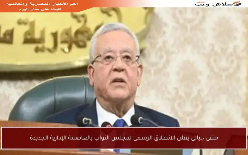 حنفى جبالى يعلن الانطلاق الرسمى لمجلس النواب بالعاصمة الإدارية الجديدة