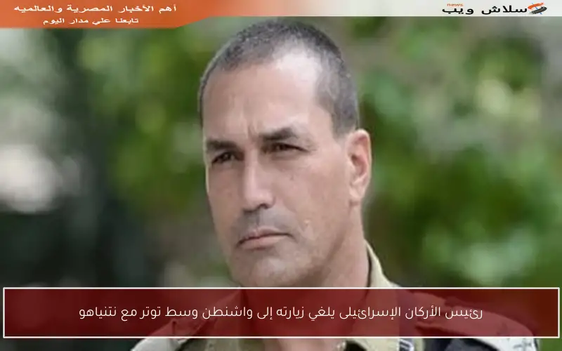 رئيس الأركان الإسرائيلى يلغي زيارته إلى واشنطن وسط توتر مع نتنياهو