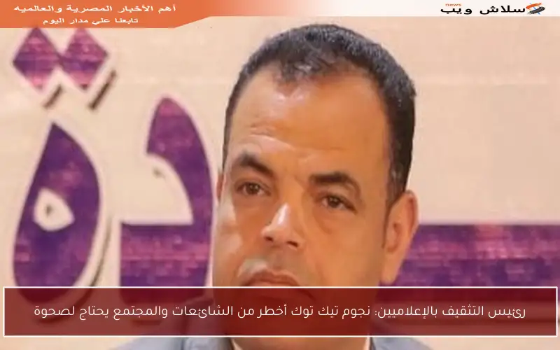 رئيس التثقيف بالإعلاميين: نجوم تيك توك أخطر من الشائعات والمجتمع يحتاج لصحوة