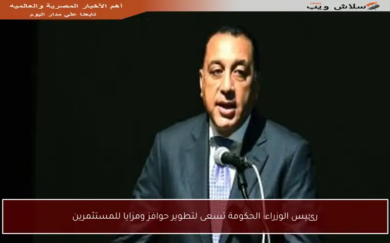رئيس الوزراء: الحكومة تسعى لتطوير حوافز ومزايا للمستثمرين
