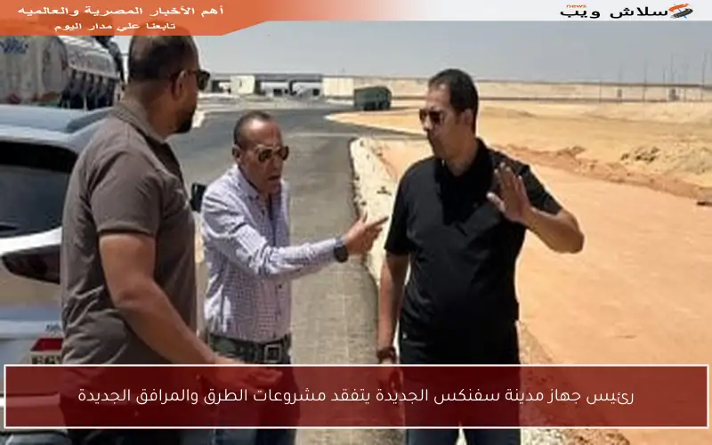 رئيس جهاز مدينة سفنكس الجديدة يتفقد مشروعات الطرق والمرافق الجديدة