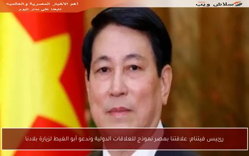 رئيس فيتنام: علاقتنا بمصر نموذج للعلاقات الدولية وندعو أبو الغيط لزيارة بلادنا