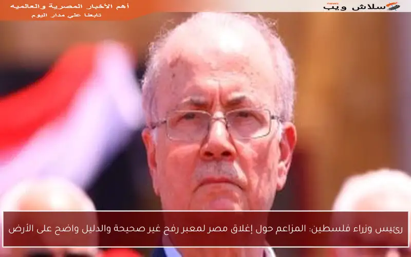 رئيس وزراء فلسطين: المزاعم حول إغلاق مصر لمعبر رفح غير صحيحة والدليل واضح على الأرض