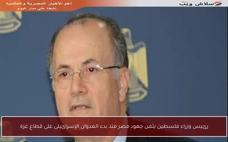 رئيس وزراء فلسطين يثمن جهود مصر منذ بدء العدوان الإسرائيلى على قطاع غزة