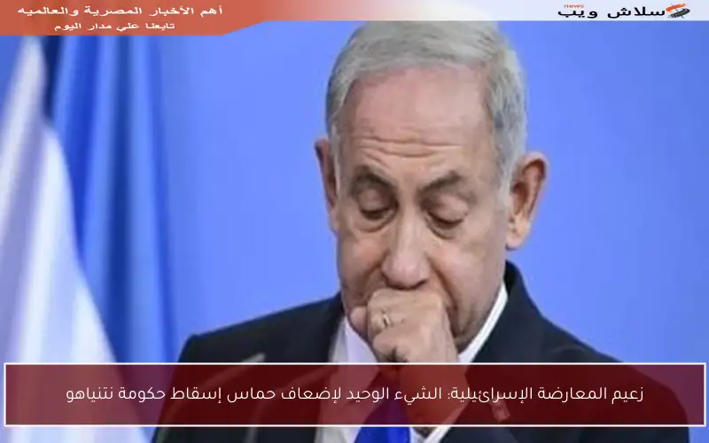 زعيم المعارضة الإسرائيلية: الشيء الوحيد لإضعاف حماس إسقاط حكومة نتنياهو