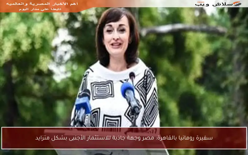 سفيرة رومانيا بالقاهرة: مصر وجهة جاذبة للاستثمار الأجنبى بشكل متزايد