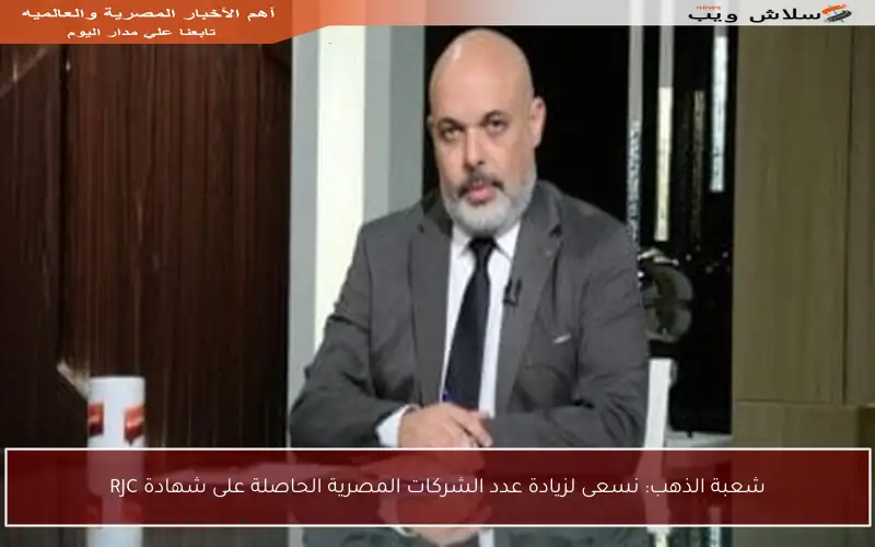 شعبة الذهب: نسعى لزيادة عدد الشركات المصرية الحاصلة على شهادة RJC