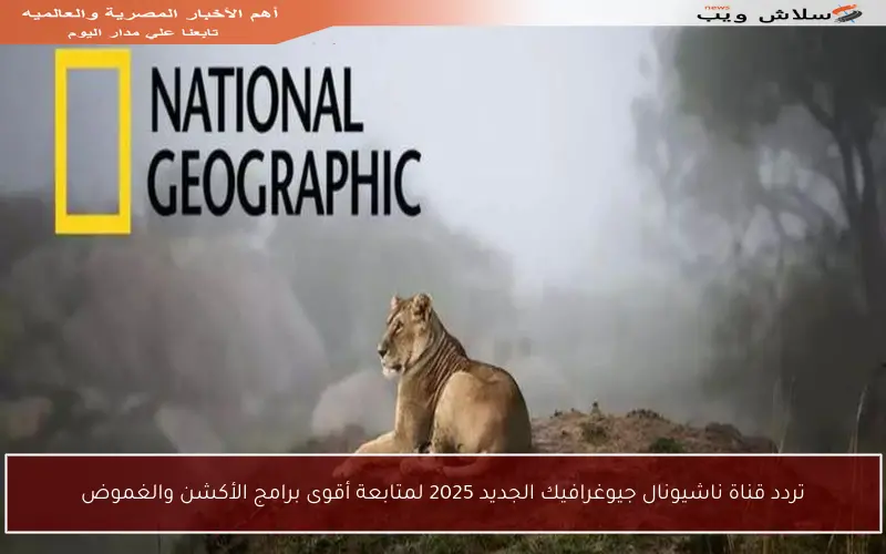 تردد قناة ناشيونال جيوغرافيك الجديد 2025 لمتابعة أقوى برامج الأكشن والغموض