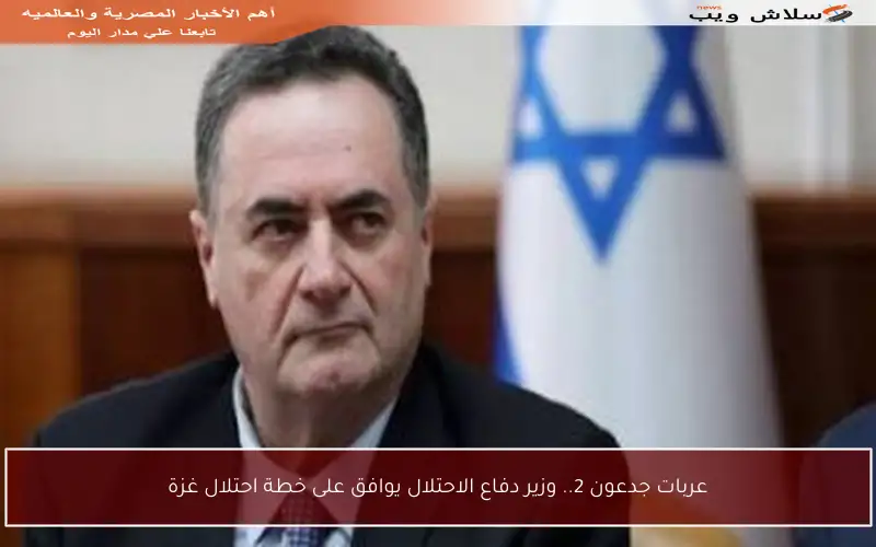 عربات جدعون 2.. وزير دفاع الاحتلال يوافق على خطة احتلال غزة