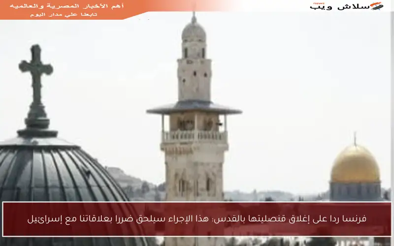 فرنسا ردا على إغلاق قنصليتها بالقدس: هذا الإجراء سيلحق ضررا بعلاقاتنا مع إسرائيل