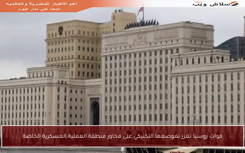 قوات روسيا تعزز تموضعها التكتيكي على محاور منطقة العملية العسكرية الخاصة
