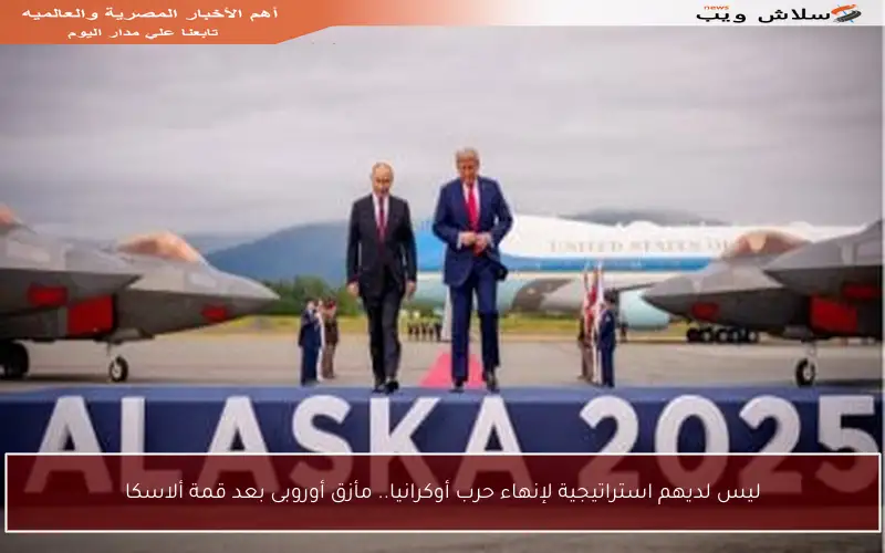 ليس لديهم استراتيجية لإنهاء حرب أوكرانيا.. مأزق أوروبى بعد قمة ألاسكا