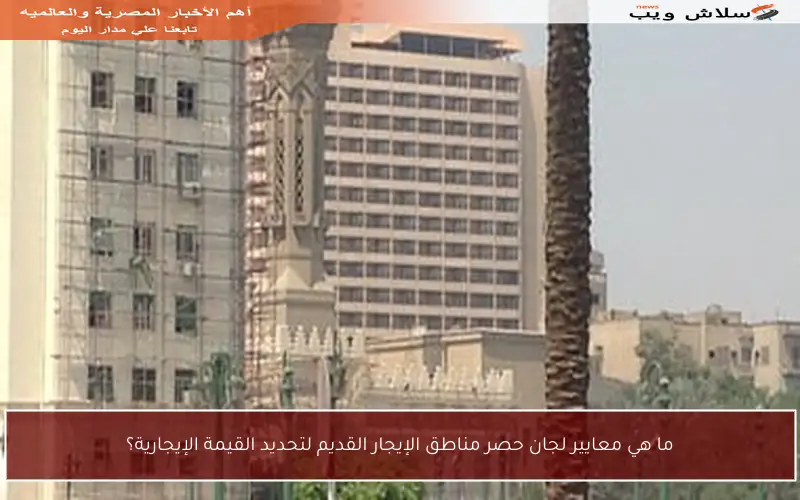 ما هي معايير لجان حصر مناطق الإيجار القديم لتحديد القيمة الإيجارية؟