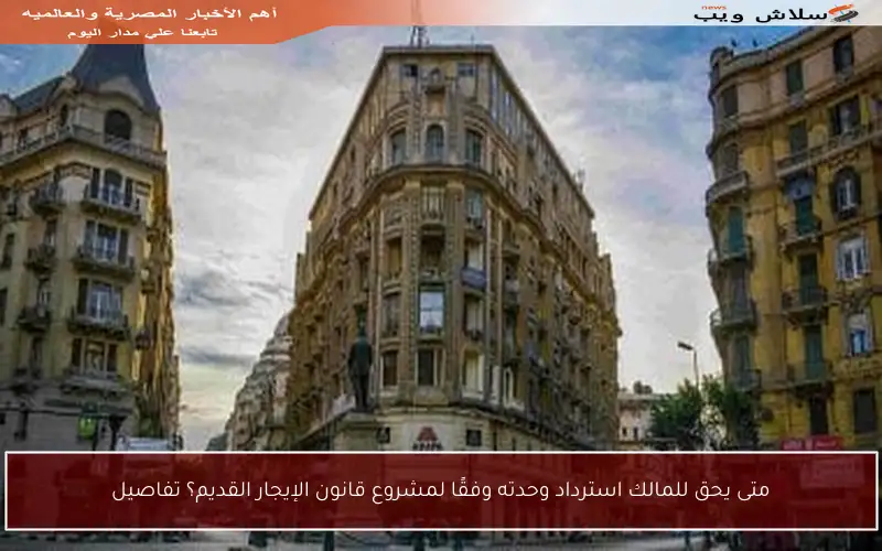 متى يحق للمالك استرداد وحدته وفقًا لمشروع قانون الإيجار القديم؟ تفاصيل