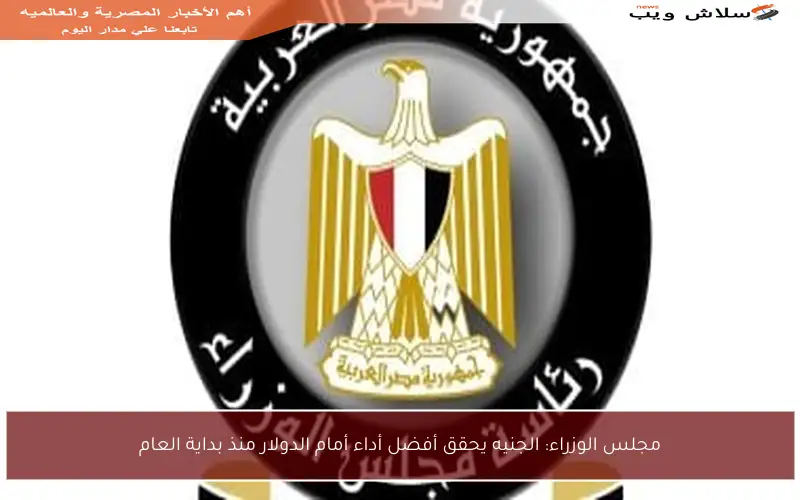 مجلس الوزراء: الجنيه يحقق أفضل أداء أمام الدولار منذ بداية العام