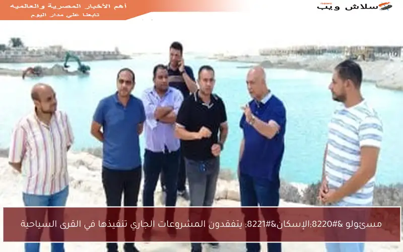 مسئولو “الإسكان” يتفقدون المشروعات الجاري تنفيذها في القرى السياحية