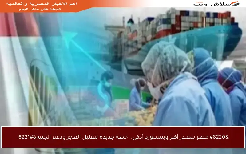 “مصر بتصدر أكتر وبتستورد أذكى.. خطة جديدة لتقليل العجز ودعم الجنيه”