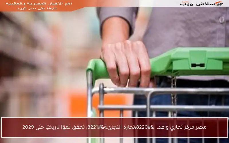مصر مركز تجاري واعد.. “تجارة التجزئة” تحقق نموًا تاريخيًا حتى 2029