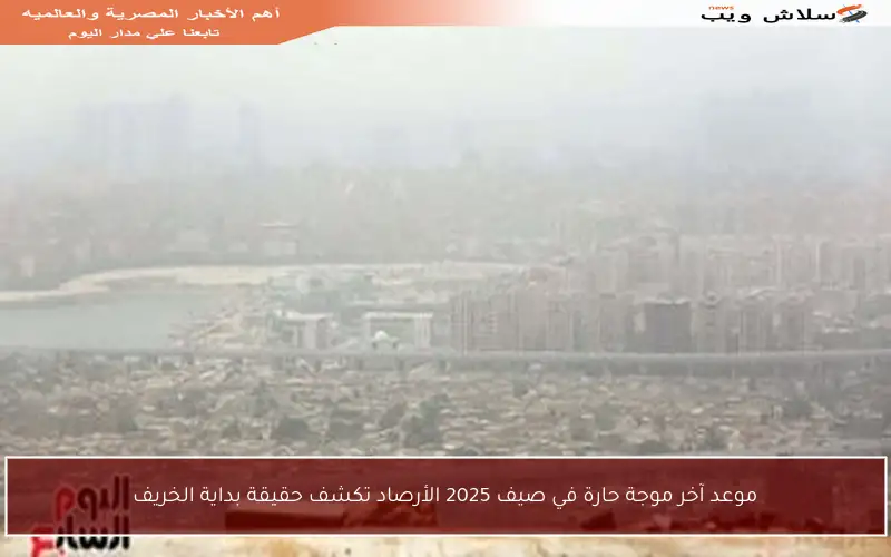 موعد آخر موجة حارة في صيف 2025 الأرصاد تكشف حقيقة بداية الخريف