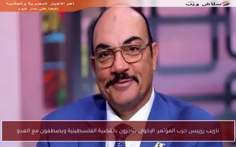 نائب رئيس حزب المؤتمر: الإخوان يتاجرون بالقضية الفلسطينية ويصطفون مع العدو