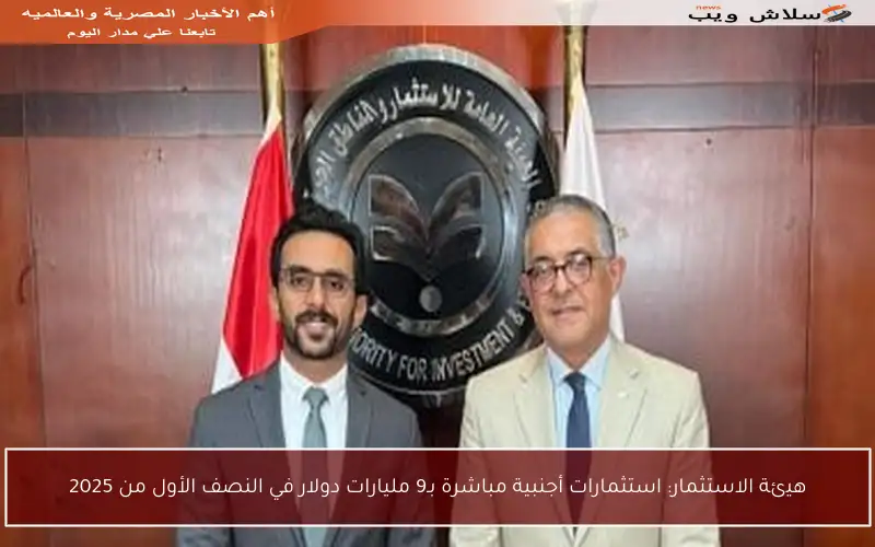 هيئة الاستثمار: استثمارات أجنبية مباشرة بـ9 مليارات دولار في النصف الأول من 2025