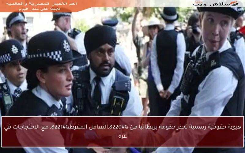 هيئة حقوقية رسمية تحذر حكومة بريطانيا من “التعامل المفرط” مع الاحتجاجات في غزة