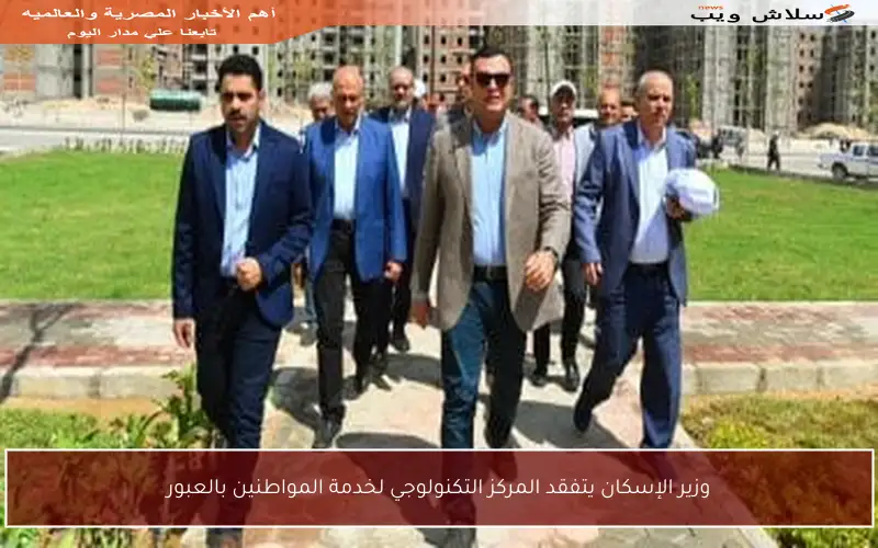 وزير الإسكان يتفقد المركز التكنولوجي لخدمة المواطنين بالعبور