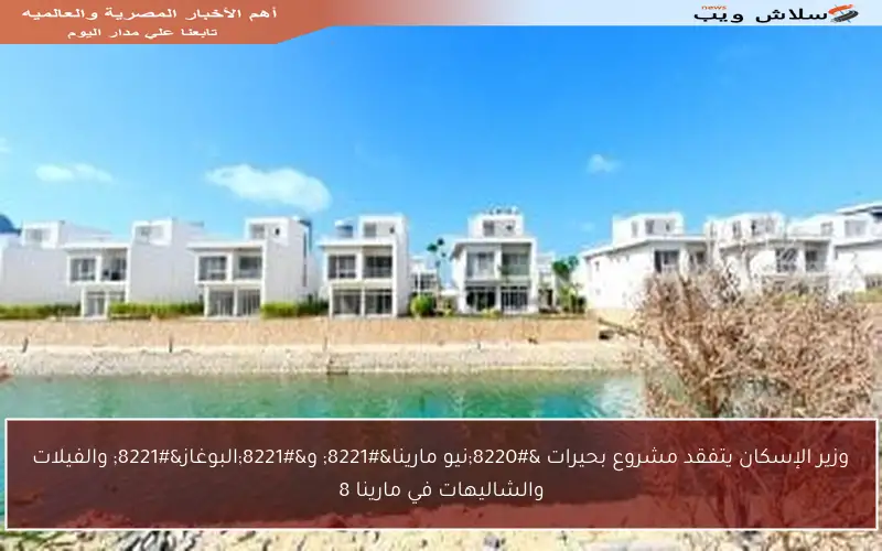 وزير الإسكان يتفقد مشروع بحيرات “نيو مارينا” و”البوغاز” والفيلات والشاليهات في مارينا 8
