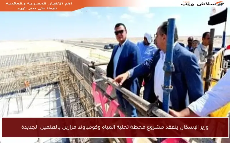 وزير الإسكان يتفقد مشروع محطة تحلية المياه وكومباوند مزارين بالعلمين الجديدة